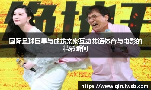 国际足球巨星与成龙亲密互动共话体育与电影的精彩瞬间
